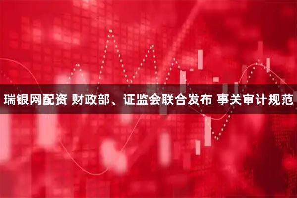 瑞银网配资 财政部、证监会联合发布 事关审计规范
