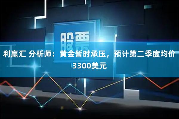 利赢汇 分析师:黄金暂时承压,预计第二季度均价3300美元