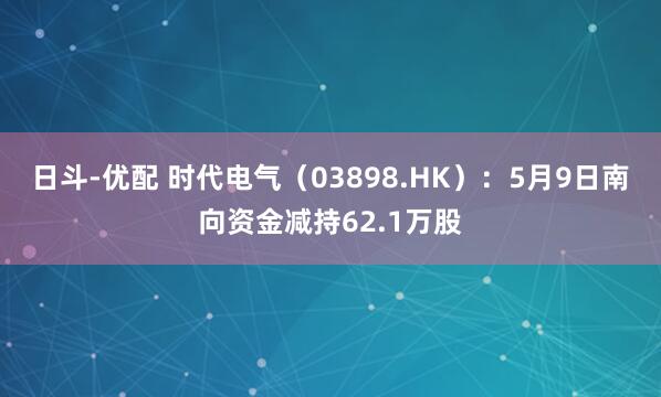 日斗-优配 时代电气(03898.HK):5月9日南向资金减持62.1万股