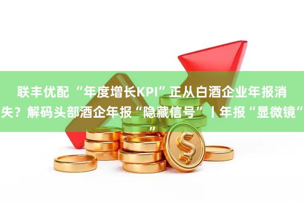 联丰优配 “年度增长KPI”正从白酒企业年报消失?解码头部酒企年报“隐藏信号”丨年报“显微镜”