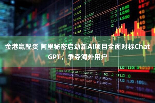 金港赢配资 阿里秘密启动新AI项目全面对标ChatGPT,争夺海外用户