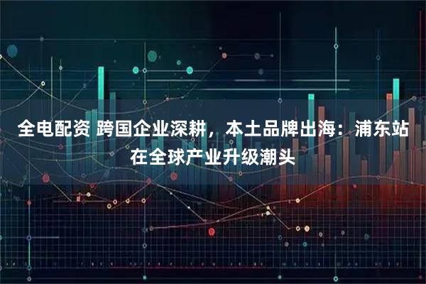 全电配资 跨国企业深耕,本土品牌出海:浦东站在全球产业升级潮头