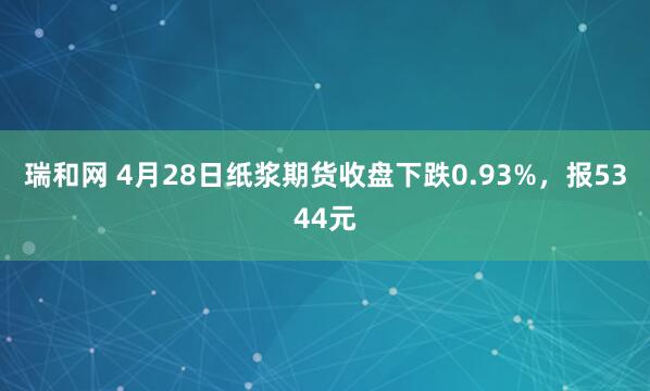 瑞和网 4月28日纸浆期货收盘下跌0.93%，报5344元