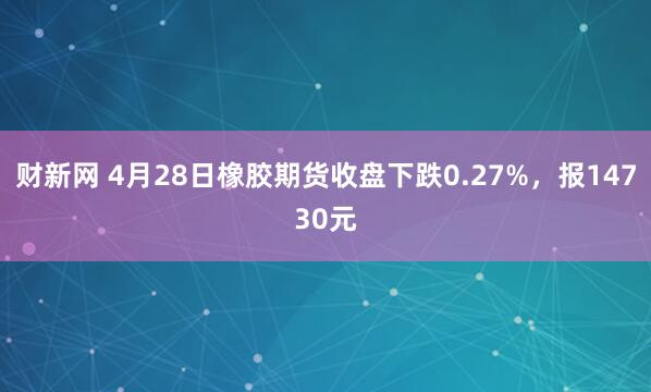 财新网 4月28日橡胶期货收盘下跌0.27%，报14730元