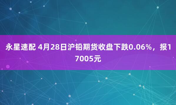 永星速配 4月28日沪铅期货收盘下跌0.06%，报17005元
