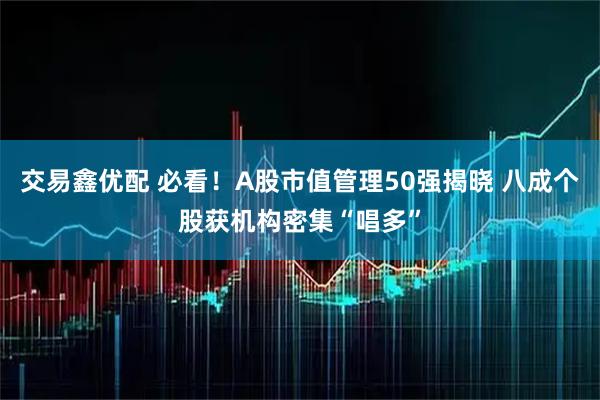 交易鑫优配 必看！A股市值管理50强揭晓 八成个股获机构密集“唱多”