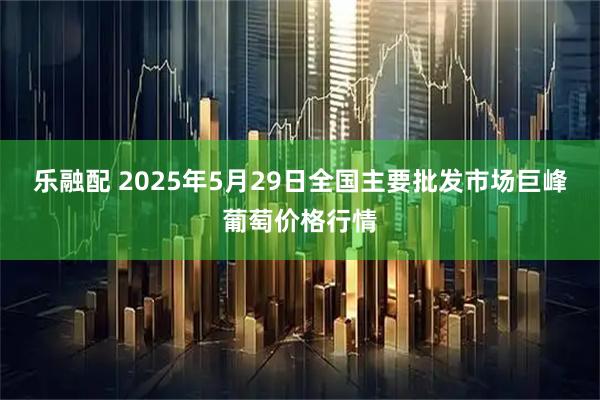 乐融配 2025年5月29日全国主要批发市场巨峰葡萄价格行情
