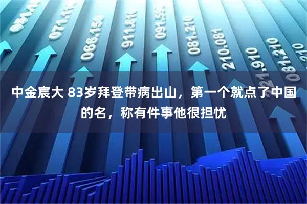 中金宸大 83岁拜登带病出山，第一个就点了中国的名，称有件事他很担忧
