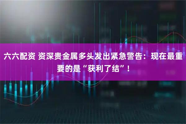 六六配资 资深贵金属多头发出紧急警告:现在最重要的是“获利了结”!