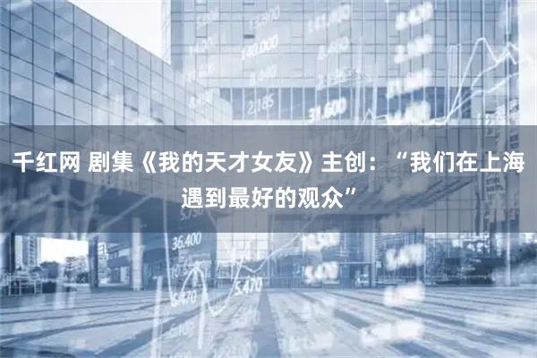 千红网 剧集《我的天才女友》主创：“我们在上海遇到最好的观众”