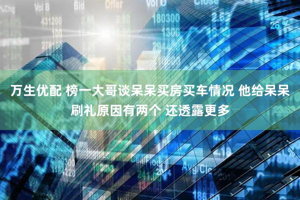 万生优配 榜一大哥谈呆呆买房买车情况 他给呆呆刷礼原因有两个 还透露更多