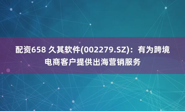 配资658 久其软件(002279.SZ)：有为跨境电商客户提供出海营销服务