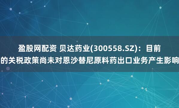 盈股网配资 贝达药业(300558.SZ)：目前的关税政策尚未对恩沙替尼原料药出口业务产生影响