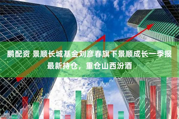 鹏配资 景顺长城基金刘彦春旗下景顺成长一季报最新持仓，重仓山西汾酒