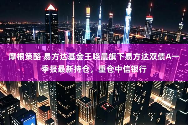 摩根策酪 易方达基金王晓晨旗下易方达双债A一季报最新持仓，重仓中信银行