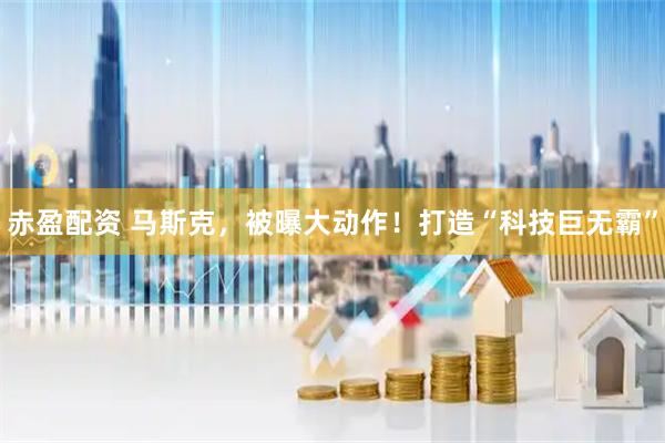 赤盈配资 马斯克，被曝大动作！打造“科技巨无霸”