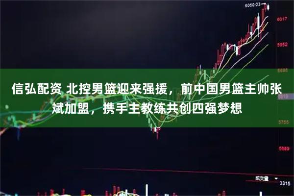 信弘配资 北控男篮迎来强援，前中国男篮主帅张斌加盟，携手主教练共创四强梦想