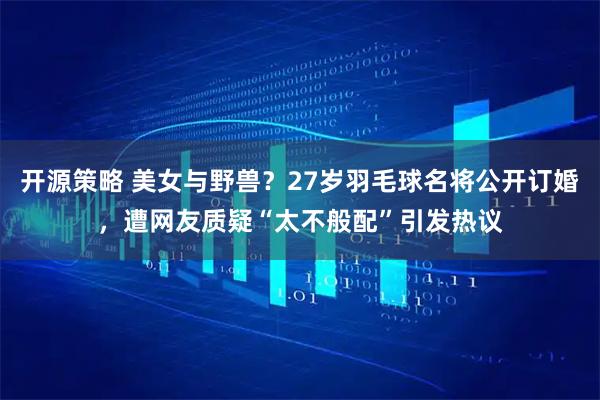 开源策略 美女与野兽？27岁羽毛球名将公开订婚，遭网友质疑“太不般配”引发热议