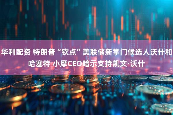 华利配资 特朗普“钦点”美联储新掌门候选人沃什和哈塞特 小摩CEO暗示支持凯文·沃什