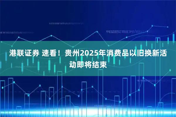 港联证券 速看！贵州2025年消费品以旧换新活动即将结束