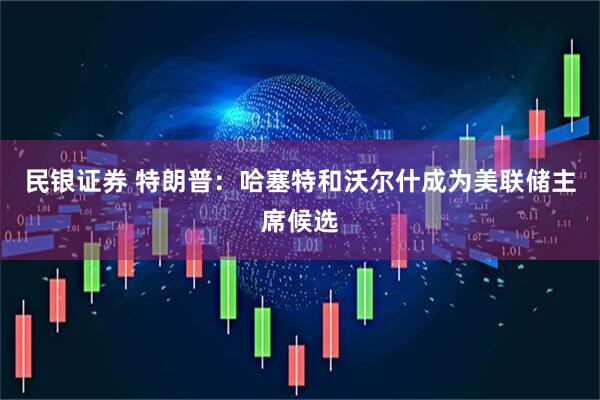 民银证券 特朗普：哈塞特和沃尔什成为美联储主席候选