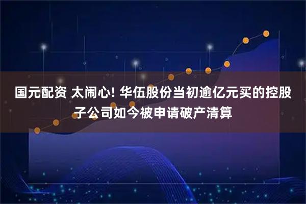国元配资 太闹心! 华伍股份当初逾亿元买的控股子公司如今被申请破产清算
