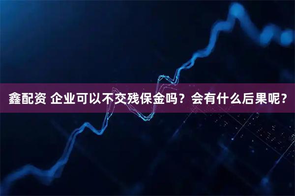鑫配资 企业可以不交残保金吗？会有什么后果呢？