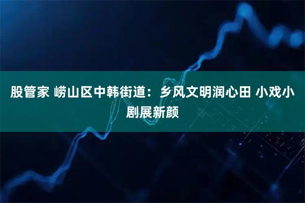 股管家 崂山区中韩街道：乡风文明润心田 小戏小剧展新颜