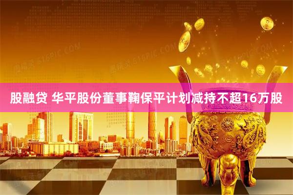 股融贷 华平股份董事鞠保平计划减持不超16万股