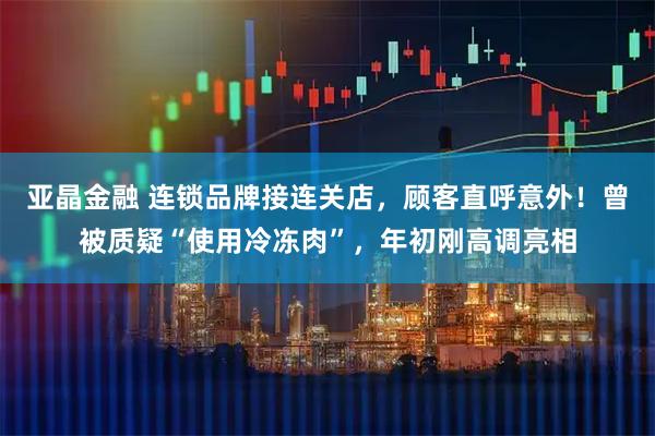 亚晶金融 连锁品牌接连关店，顾客直呼意外！曾被质疑“使用冷冻肉”，年初刚高调亮相