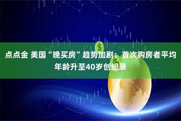 点点金 美国“晚买房”趋势加剧：首次购房者平均年龄升至40岁创纪录