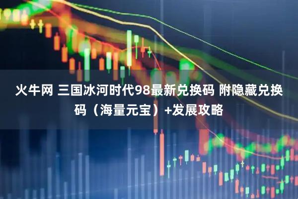 火牛网 三国冰河时代98最新兑换码 附隐藏兑换码（海量元宝）+发展攻略