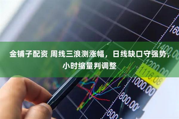 金铺子配资 周线三浪测涨幅，日线缺口守强势，小时缩量判调整