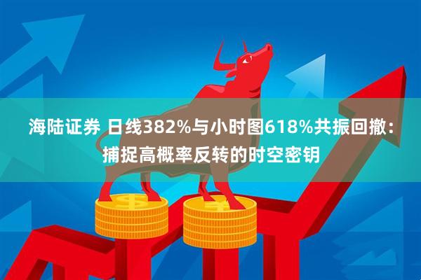 海陆证券 日线382%与小时图618%共振回撤：捕捉高概率反转的时空密钥