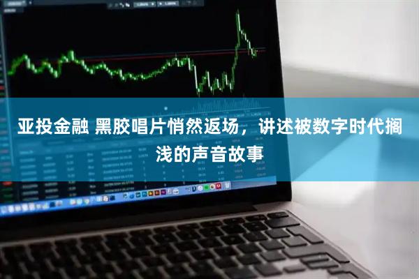 亚投金融 黑胶唱片悄然返场，讲述被数字时代搁浅的声音故事